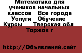 Математика для учеников начальных классов - Все города Услуги » Обучение. Курсы   . Тверская обл.,Торжок г.